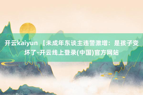开云kaiyun 【未成年东谈主违警激增：是孩子变坏了-开云线上登录(中国)官方网站