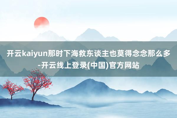 开云kaiyun那时下海救东谈主也莫得念念那么多-开云线上登录(中国)官方网站