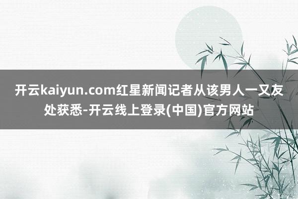 开云kaiyun.com红星新闻记者从该男人一又友处获悉-开云线上登录(中国)官方网站