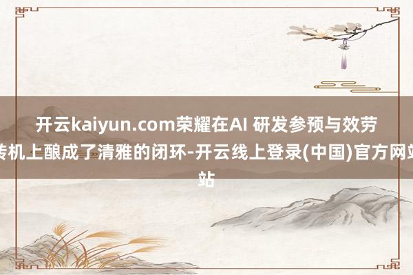 开云kaiyun.com荣耀在AI 研发参预与效劳转机上酿成了清雅的闭环-开云线上登录(中国)官方网站