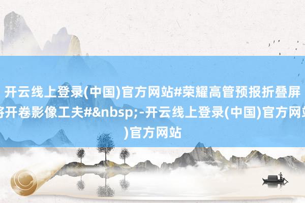 开云线上登录(中国)官方网站#荣耀高管预报折叠屏将开卷影像工夫#&nbsp;-开云线上登录(中国)官方网站