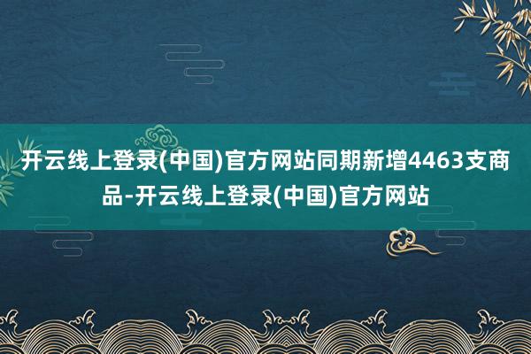 开云线上登录(中国)官方网站同期新增4463支商品-开云线上登录(中国)官方网站