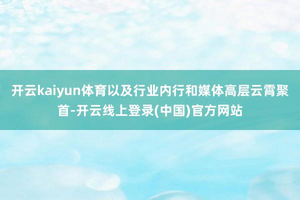 开云kaiyun体育以及行业内行和媒体高层云霄聚首-开云线上登录(中国)官方网站