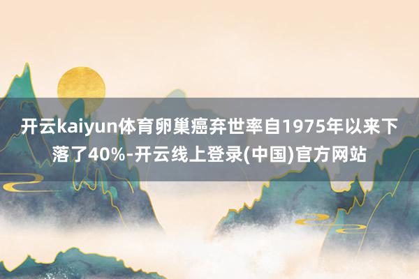 开云kaiyun体育卵巢癌弃世率自1975年以来下落了40%-开云线上登录(中国)官方网站