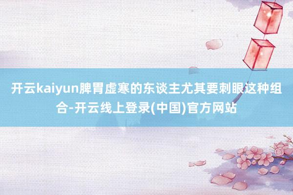 开云kaiyun脾胃虚寒的东谈主尤其要刺眼这种组合-开云线上登录(中国)官方网站