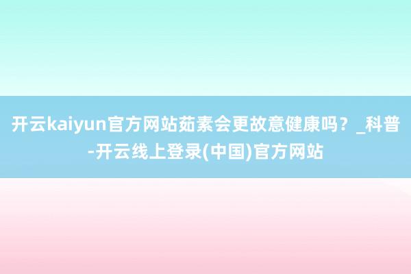 开云kaiyun官方网站茹素会更故意健康吗？_科普-开云线上登录(中国)官方网站