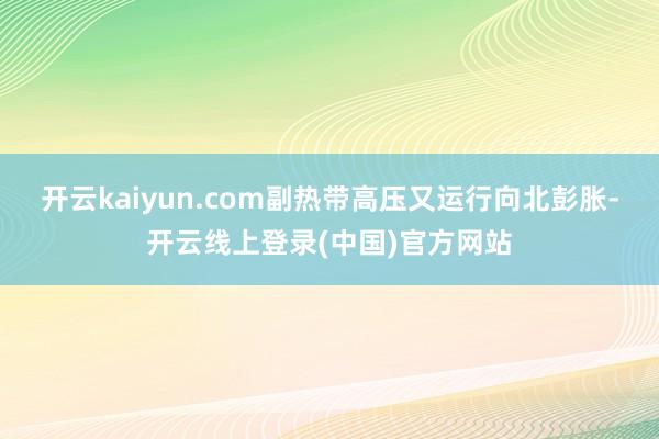 开云kaiyun.com副热带高压又运行向北彭胀-开云线上登录(中国)官方网站