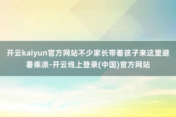 开云kaiyun官方网站不少家长带着孩子来这里避暑乘凉-开云线上登录(中国)官方网站