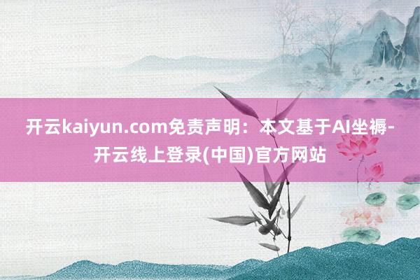 开云kaiyun.com免责声明：本文基于AI坐褥-开云线上登录(中国)官方网站