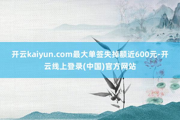 开云kaiyun.com最大单签失掉额近600元-开云线上登录(中国)官方网站