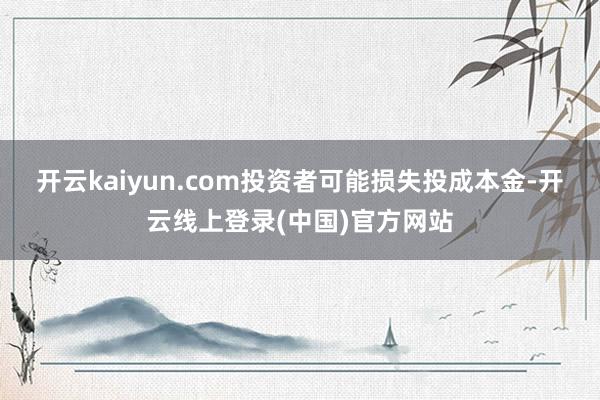 开云kaiyun.com投资者可能损失投成本金-开云线上登录(中国)官方网站