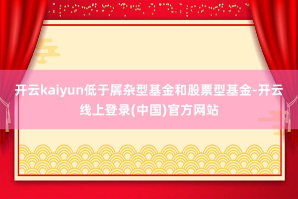 开云kaiyun低于羼杂型基金和股票型基金-开云线上登录(中国)官方网站
