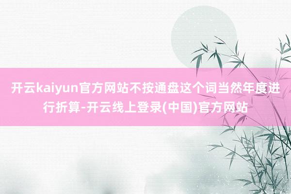 开云kaiyun官方网站不按通盘这个词当然年度进行折算-开云线上登录(中国)官方网站