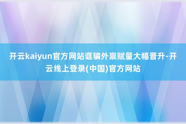 开云kaiyun官方网站诓骗外禀赋量大幅晋升-开云线上登录(中国)官方网站