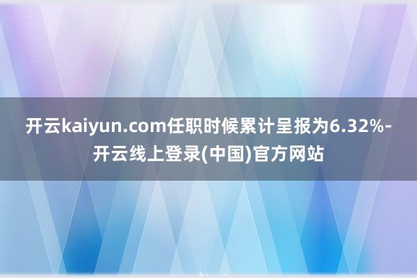 开云kaiyun.com任职时候累计呈报为6.32%-开云线上登录(中国)官方网站