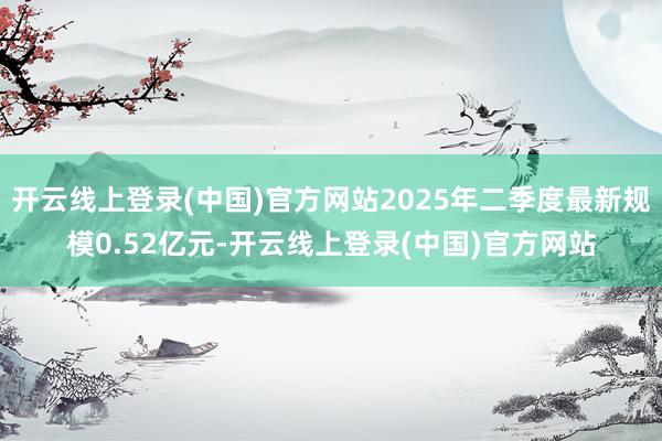 开云线上登录(中国)官方网站2025年二季度最新规模0.52亿元-开云线上登录(中国)官方网站
