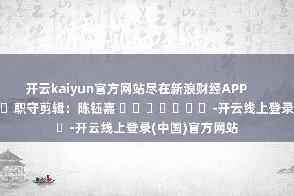 开云kaiyun官方网站尽在新浪财经APP 职守剪辑:陈钰嘉 -开云线上登录(中国)官方网站