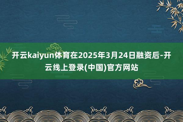 开云kaiyun体育　　在2025年3月24日融资后-开云线上登录(中国)官方网站
