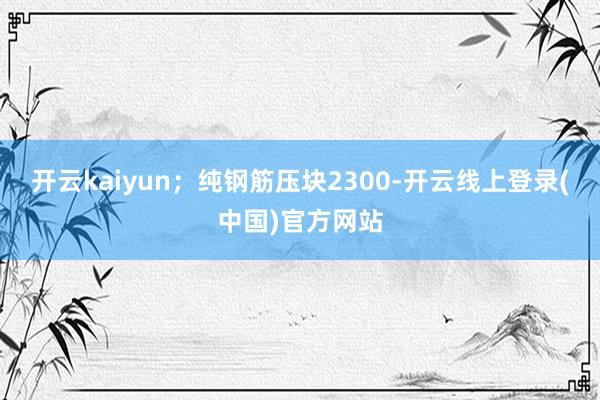 开云kaiyun；纯钢筋压块2300-开云线上登录(中国)官方网站