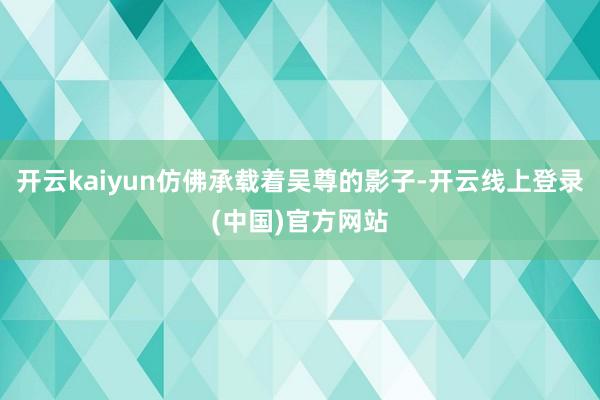 开云kaiyun仿佛承载着吴尊的影子-开云线上登录(中国)官方网站