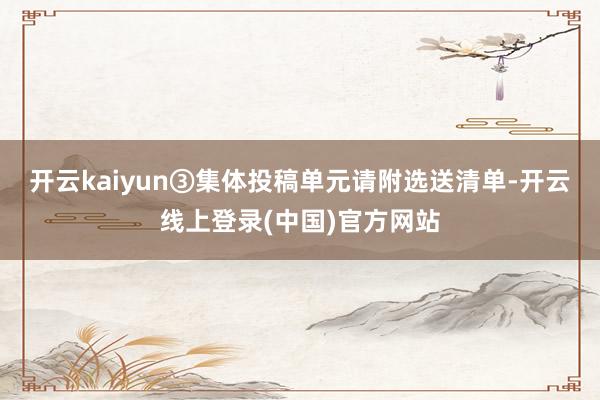 开云kaiyun③集体投稿单元请附选送清单-开云线上登录(中国)官方网站