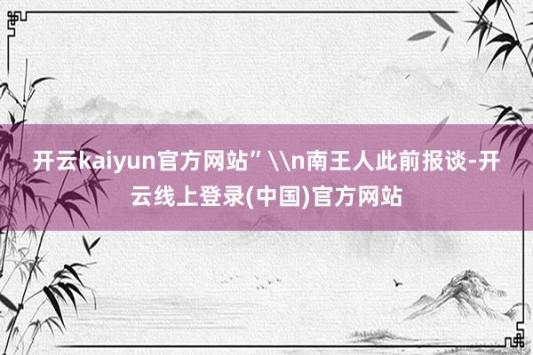 开云kaiyun官方网站”\n南王人此前报谈-开云线上登录(中国)官方网站