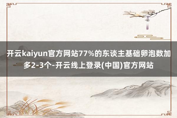 开云kaiyun官方网站77%的东谈主基础卵泡数加多2-3个-开云线上登录(中国)官方网站