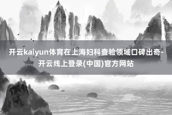开云kaiyun体育在上海妇科查验领域口碑出奇-开云线上登录(中国)官方网站