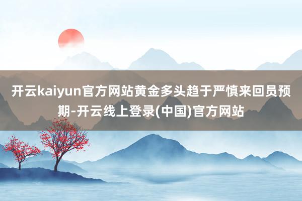 开云kaiyun官方网站黄金多头趋于严慎来回员预期-开云线上登录(中国)官方网站