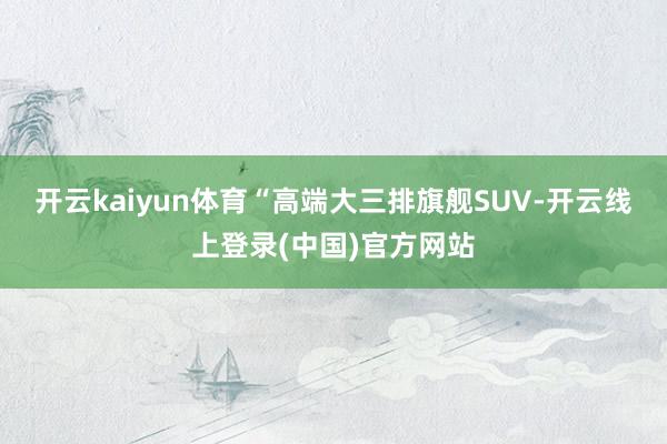 开云kaiyun体育“高端大三排旗舰SUV-开云线上登录(中国)官方网站