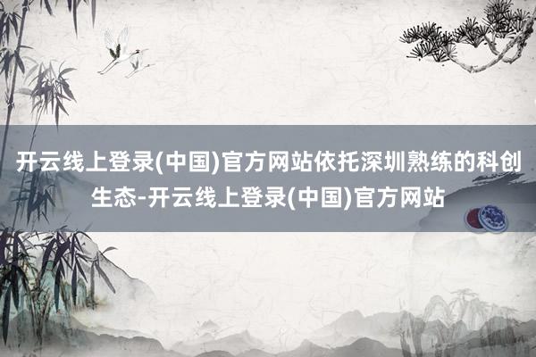 开云线上登录(中国)官方网站依托深圳熟练的科创生态-开云线上登录(中国)官方网站