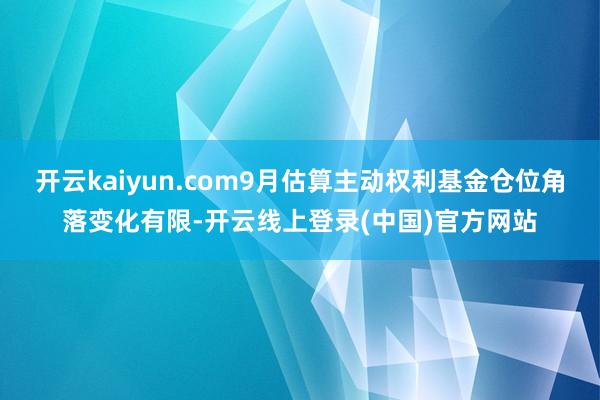 开云kaiyun.com9月估算主动权利基金仓位角落变化有限-开云线上登录(中国)官方网站