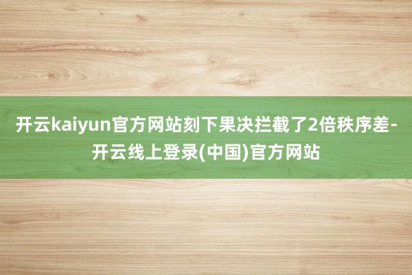 开云kaiyun官方网站刻下果决拦截了2倍秩序差-开云线上登录(中国)官方网站