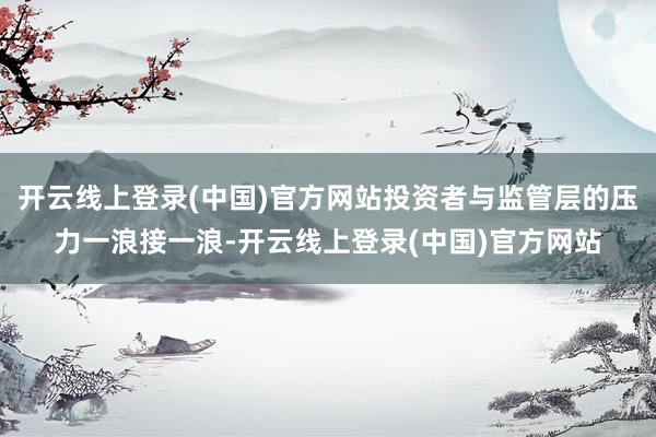 开云线上登录(中国)官方网站投资者与监管层的压力一浪接一浪-开云线上登录(中国)官方网站
