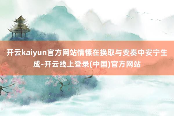 开云kaiyun官方网站情愫在换取与变奏中安宁生成-开云线上登录(中国)官方网站