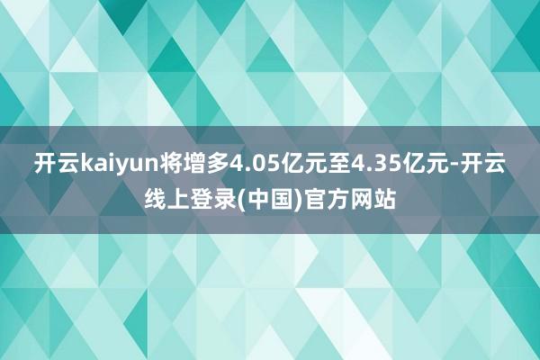开云kaiyun将增多4.05亿元至4.35亿元-开云线上登录(中国)官方网站