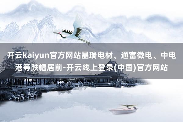 开云kaiyun官方网站晶瑞电材、通富微电、中电港等跌幅居前-开云线上登录(中国)官方网站