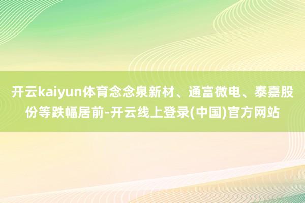 开云kaiyun体育念念泉新材、通富微电、泰嘉股份等跌幅居前-开云线上登录(中国)官方网站