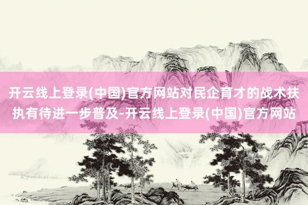 开云线上登录(中国)官方网站对民企育才的战术扶执有待进一步普及-开云线上登录(中国)官方网站