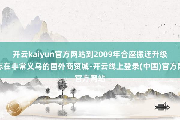 开云kaiyun官方网站到2009年合座搬迁升级为志在非常义乌的国外商贸城-开云线上登录(中国)官方网站