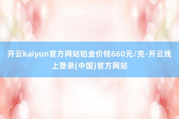 开云kaiyun官方网站铂金价钱660元/克-开云线上登录(中国)官方网站