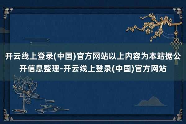 开云线上登录(中国)官方网站以上内容为本站据公开信息整理-开云线上登录(中国)官方网站