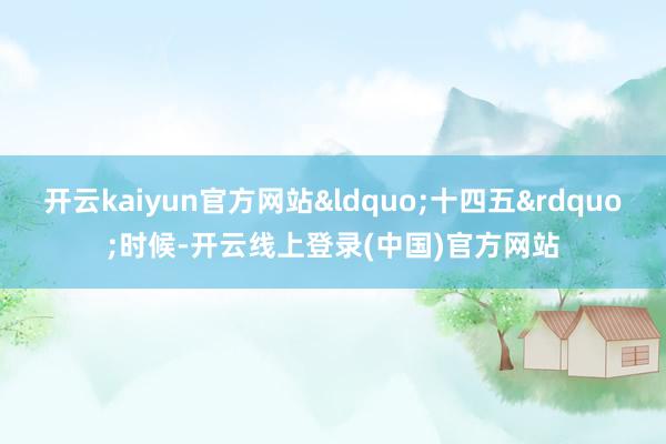 开云kaiyun官方网站&ldquo;十四五&rdquo;时候-开云线上登录(中国)官方网站