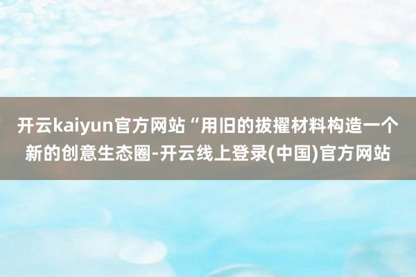 开云kaiyun官方网站“用旧的拔擢材料构造一个新的创意生态圈-开云线上登录(中国)官方网站